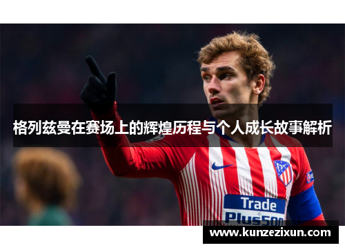 格列兹曼在赛场上的辉煌历程与个人成长故事解析