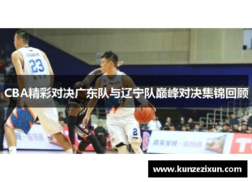 CBA精彩对决广东队与辽宁队巅峰对决集锦回顾